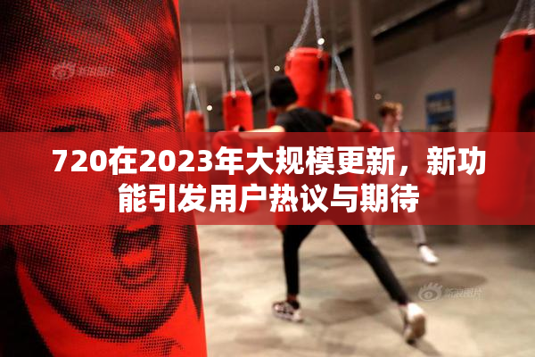 720在2023年大规模更新，新功能引发用户热议与期待