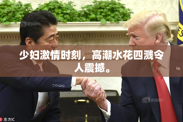 少妇激情时刻，高潮水花四溅令人震撼。