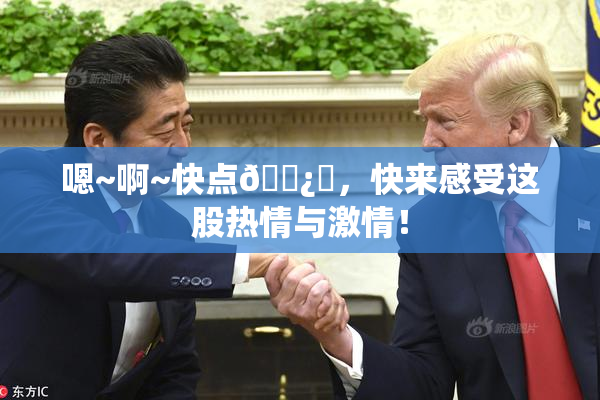 嗯~啊~快点🌿‌，快来感受这股热情与激情！