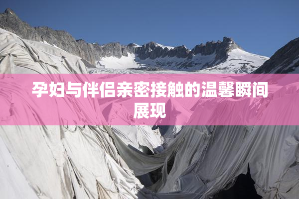 孕妇与伴侣亲密接触的温馨瞬间展现