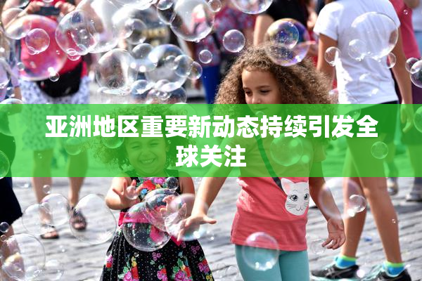 亚洲地区重要新动态持续引发全球关注