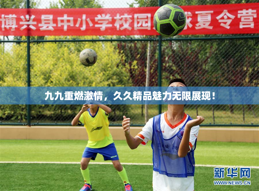 九九重燃激情，久久精品魅力无限展现！