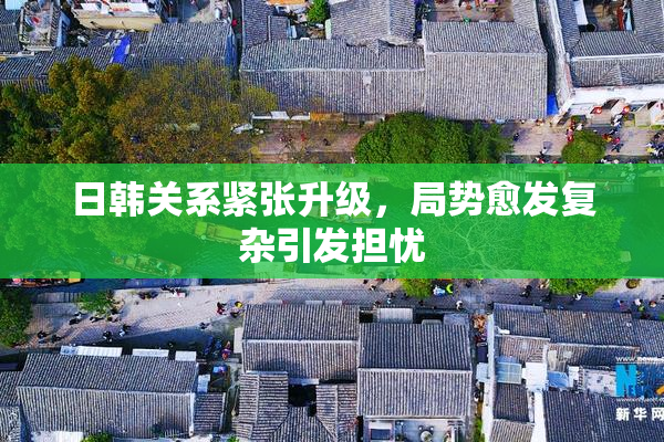 日韩关系紧张升级，局势愈发复杂引发担忧