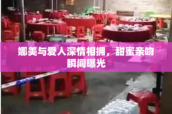娜美与爱人深情相拥，甜蜜亲吻瞬间曝光