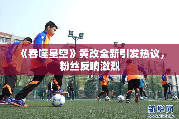 《吞噬星空》黄改全新引发热议，粉丝反响激烈