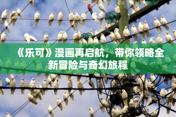 《乐可》漫画再启航，带你领略全新冒险与奇幻旅程