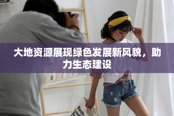 大地资源展现绿色发展新风貌，助力生态建设