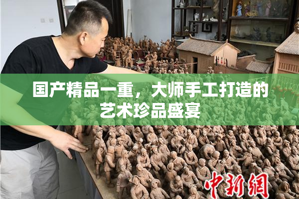 国产精品一重，大师手工打造的艺术珍品盛宴