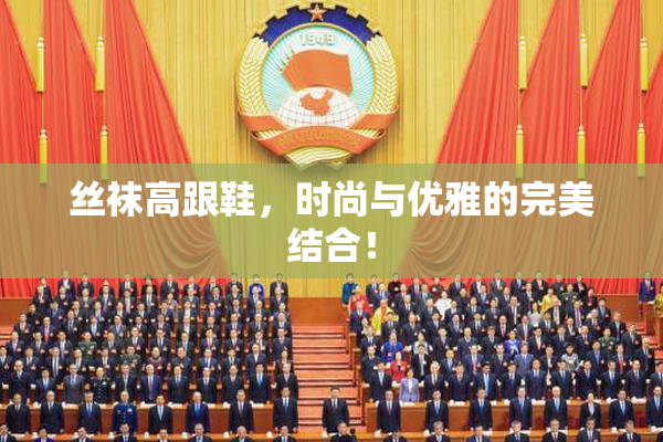丝袜高跟鞋，时尚与优雅的完美结合！