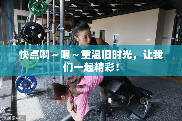 快点啊～嗯～重温旧时光，让我们一起精彩！