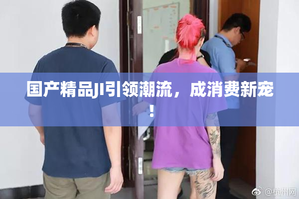国产精品JI引领潮流，成消费新宠！