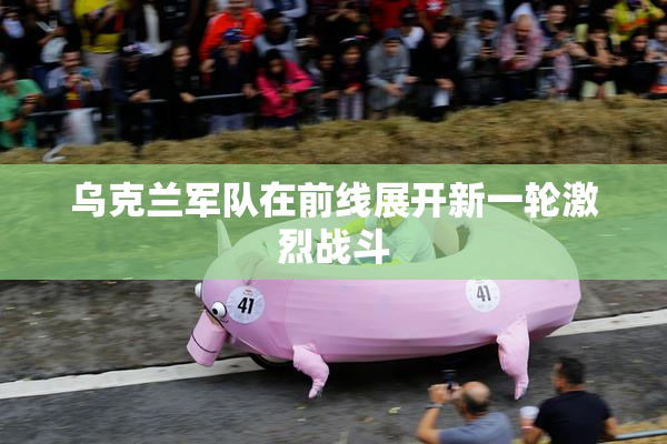 乌克兰军队在前线展开新一轮激烈战斗