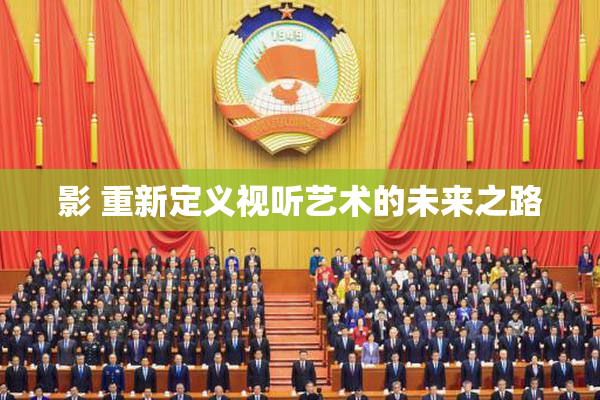 影 重新定义视听艺术的未来之路