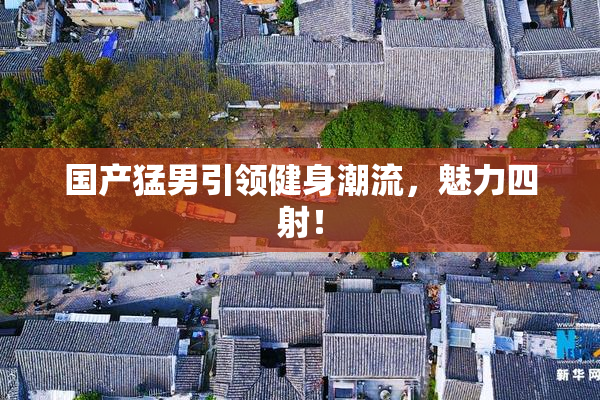 国产猛男引领健身潮流，魅力四射！
