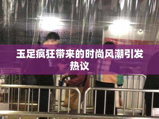 玉足疯狂带来的时尚风潮引发热议