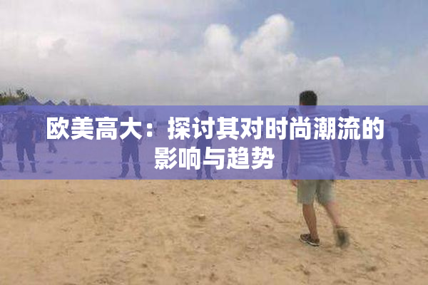 欧美高大：探讨其对时尚潮流的影响与趋势