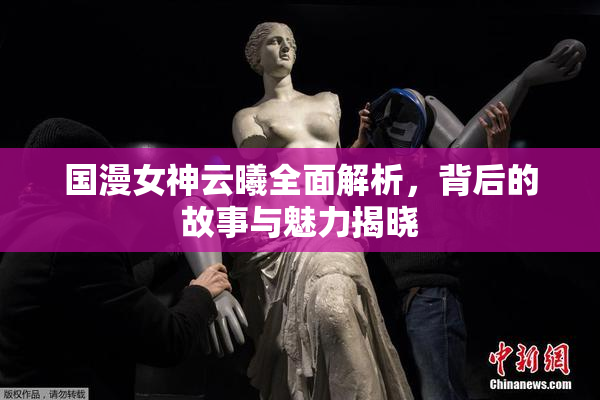 国漫女神云曦全面解析，背后的故事与魅力揭晓