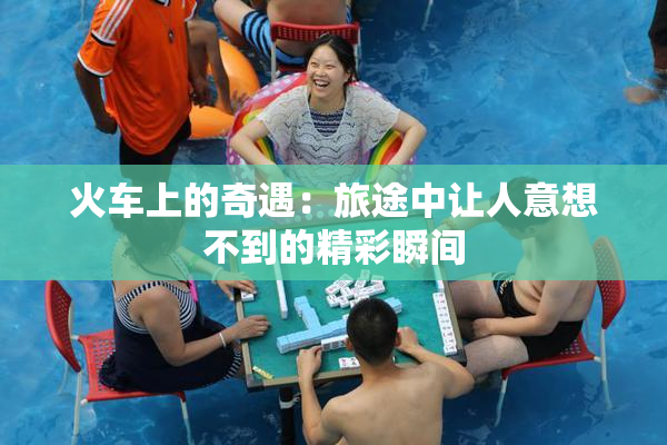 火车上的奇遇：旅途中让人意想不到的精彩瞬间