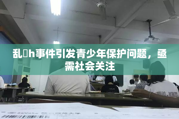 乱婬h事件引发青少年保护问题，亟需社会关注