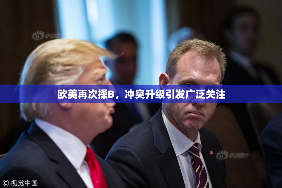 欧美再次搡B，冲突升级引发广泛关注