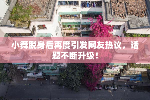小舞脱身后再度引发网友热议，话题不断升级！