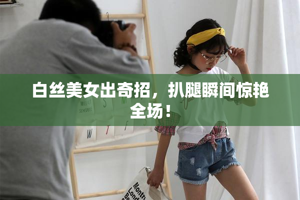 白丝美女出奇招，扒腿瞬间惊艳全场！
