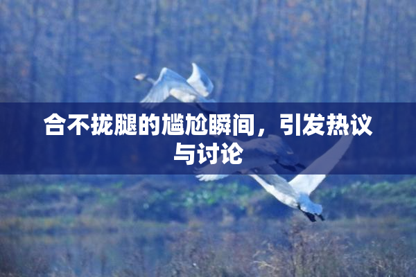 合不拢腿的尴尬瞬间，引发热议与讨论