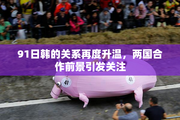91日韩的关系再度升温，两国合作前景引发关注