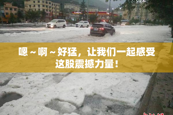 嗯～啊～好猛，让我们一起感受这股震撼力量！