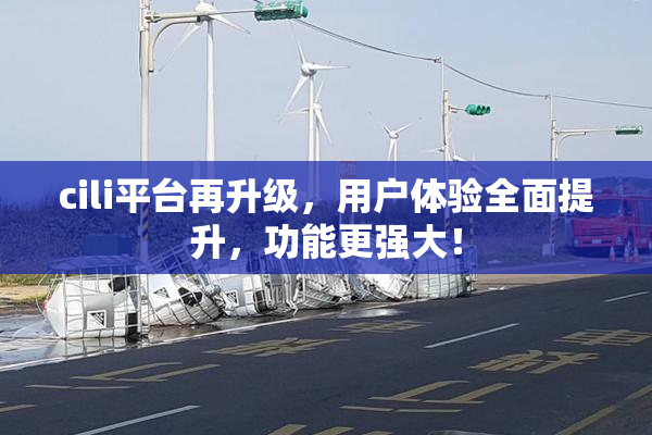 cili平台再升级，用户体验全面提升，功能更强大！