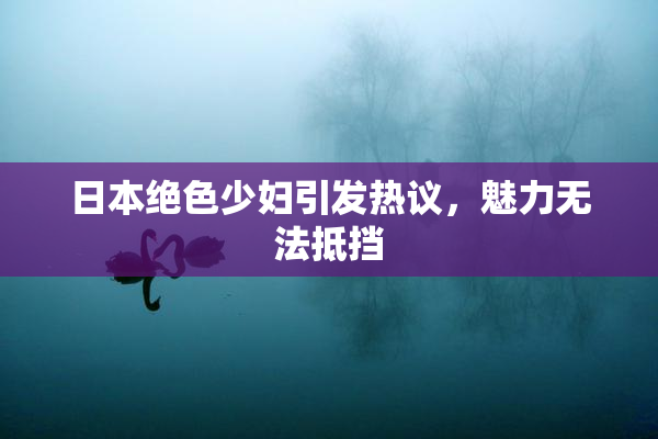 日本绝色少妇引发热议，魅力无法抵挡