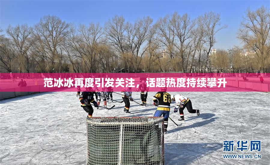 范冰冰再度引发关注，话题热度持续攀升