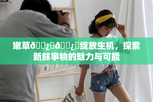 嫩草🌿‌🌿‌绽放生机，探索新鲜事物的魅力与可能