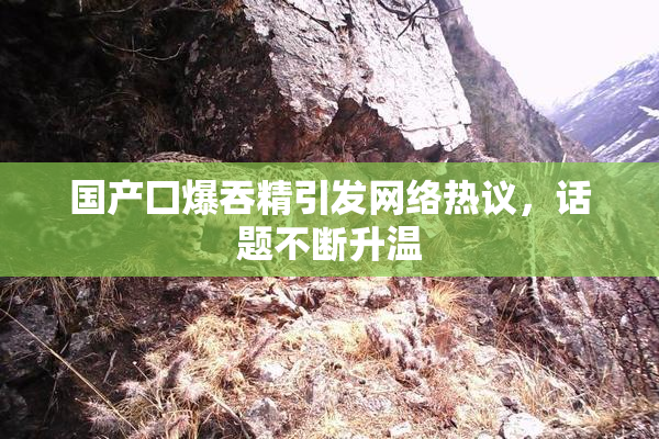 国产囗爆吞精引发网络热议，话题不断升温