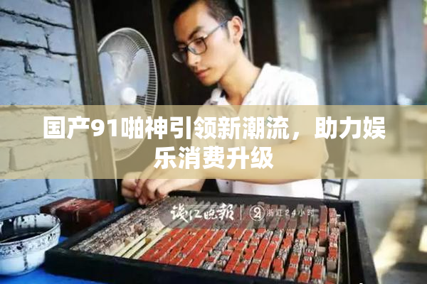 国产91啪神引领新潮流，助力娱乐消费升级