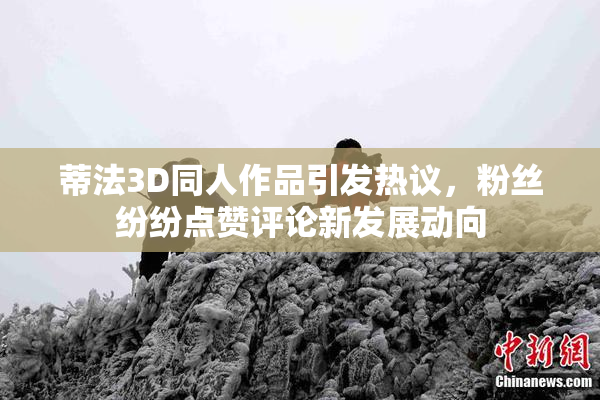 蒂法3D同人作品引发热议，粉丝纷纷点赞评论新发展动向