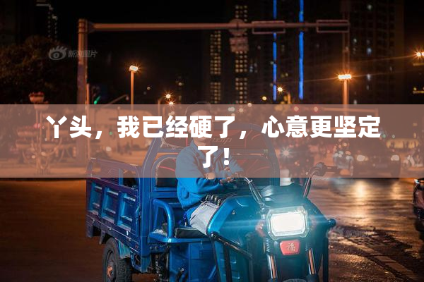 丫头，我已经硬了，心意更坚定了！