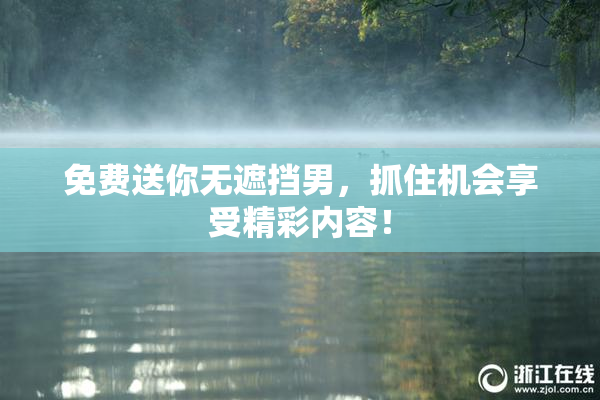 免费送你无遮挡男，抓住机会享受精彩内容！