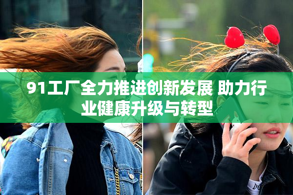 91工厂全力推进创新发展 助力行业健康升级与转型