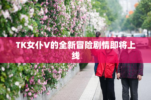 TK女仆V的全新冒险剧情即将上线