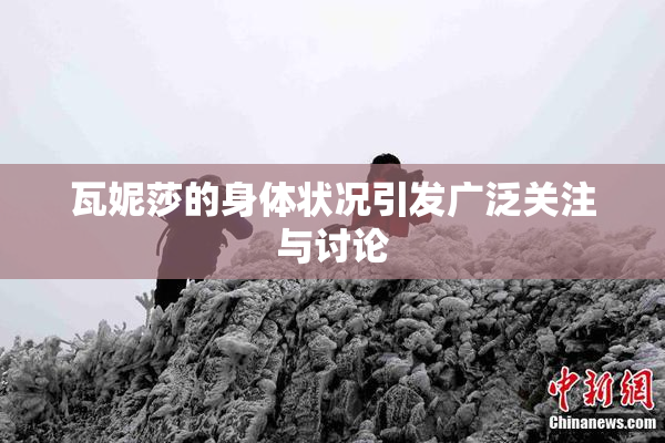 瓦妮莎的身体状况引发广泛关注与讨论
