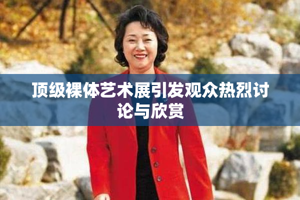 顶级裸体艺术展引发观众热烈讨论与欣赏