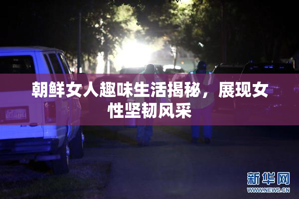 朝鲜女人趣味生活揭秘，展现女性坚韧风采