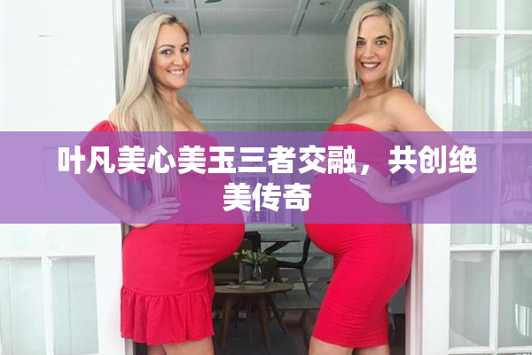 叶凡美心美玉三者交融，共创绝美传奇