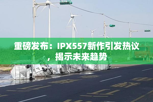 重磅发布：IPX557新作引发热议，揭示未来趋势
