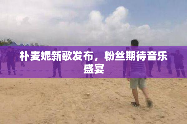 朴麦妮新歌发布，粉丝期待音乐盛宴
