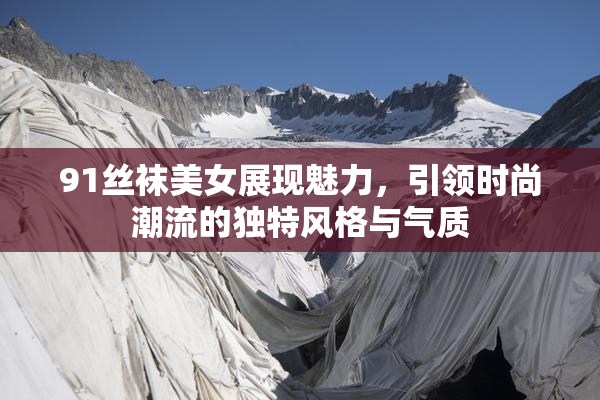 91丝袜美女展现魅力，引领时尚潮流的独特风格与气质