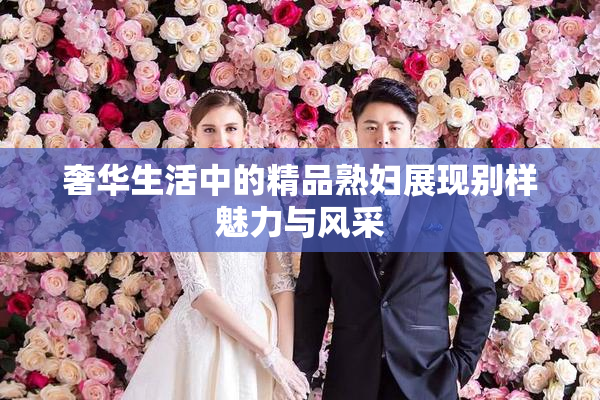 奢华生活中的精品熟妇展现别样魅力与风采