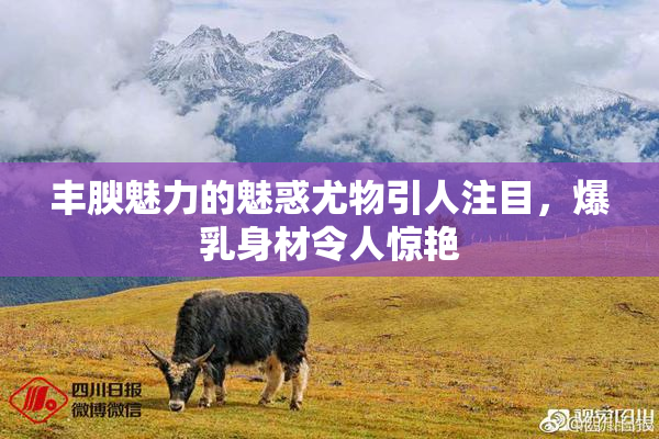 丰腴魅力的魅惑尤物引人注目，爆乳身材令人惊艳