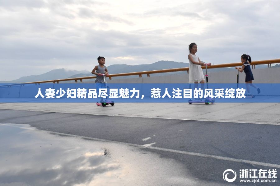 人妻少妇精品尽显魅力，惹人注目的风采绽放